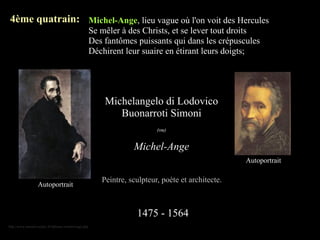 4ème quatrain: Michel-Ange, lieu vague où l'on voit des Hercules
                                                          Se mêler à des Christs, et se lever tout droits
                                                          Des fantômes puissants qui dans les crépuscules
                                                          Déchirent leur suaire en étirant leurs doigts;




                                                              Michelangelo di Lodovico
                                                                 Buonarroti Simoni
                                                                               (ou)


                                                                       Michel-Ange
                                                                                                        Autoportrait

                                                             Peintre, sculpteur, poète et architecte.
                    Autoportrait



                                                                        1475 - 1564
http://www.eternels-eclairs.fr/tableaux-michel-ange.php
 