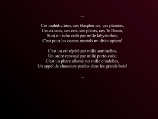…

 Ces malédictions, ces blasphèmes, ces plaintes,
 Ces extases, ces cris, ces pleurs, ces Te Deum,
    Sont un écho redit par mille labyrinthes;
  C'est pour les coeurs mortels un divin opium!

     C'est un cri répété par mille sentinelles,
     Un ordre renvoyé par mille porte-voix;
    C'est un phare allumé sur mille citadelles,
Un appel de chasseurs perdus dans les grands bois!

                        ...
 