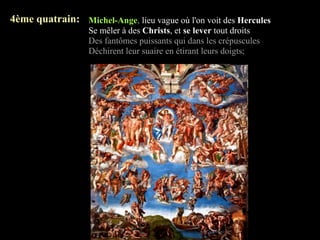 4ème quatrain: Michel-Ange, lieu vague où l'on voit des Hercules
                   Se mêler à des Christs, et se lever tout droits
                   Des fantômes puissants qui dans les crépuscules
                   Déchirent leur suaire en étirant leurs doigts;
 