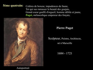 5ème quatrain: Colères de boxeur, impudences de faune,
                   Toi qui sus ramasser la beauté des goujats,
                   Grand coeur gonflé d'orgueil, homme débile et jaune,
                   Puget, mélancolique empereur des forçats;



                                                Pierre Puget


                                        Sculpteur, Peintre, Architecte,
                                                né à Marseille



                                                1684 - 1721



           Autoportrait
 