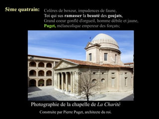 5ème quatrain: Colères de boxeur, impudences de faune,
                  Toi qui sus ramasser la beauté des goujats,
                  Grand coeur gonflé d'orgueil, homme débile et jaune,
                  Puget, mélancolique empereur des forçats;




            Photographie de la chapelle de La Charité
                Construite par Pierre Puget, architecte du roi.
 