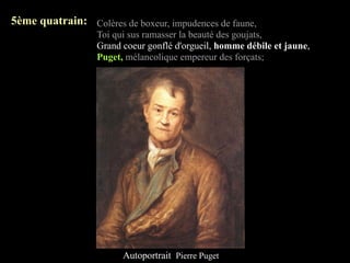 5ème quatrain: Colères de boxeur, impudences de faune,
                  Toi qui sus ramasser la beauté des goujats,
                  Grand coeur gonflé d'orgueil, homme débile et jaune,
                  Puget, mélancolique empereur des forçats;




                        Autoportrait Pierre Puget
 