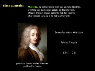 6ème quatrain:      Watteau, ce carnaval où bien des coeurs illustres,
                    Comme des papillons, errent en flamboyant,
                    Décors frais et légers éclairés par des lustres
                    Qui versent la folie à ce bal tournoyant;




                                             Jean-Antoine Watteau


                                                   Peintre français



                                                   1684 - 1721


         portrait de Jean-Antoine Watteau
                  par Rosalba Carrira
 