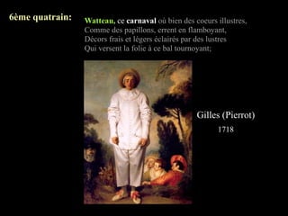 6ème quatrain:   Watteau, ce carnaval où bien des coeurs illustres,
                 Comme des papillons, errent en flamboyant,
                 Décors frais et légers éclairés par des lustres
                 Qui versent la folie à ce bal tournoyant;




                                                   Gilles (Pierrot)
                                                          1718
 