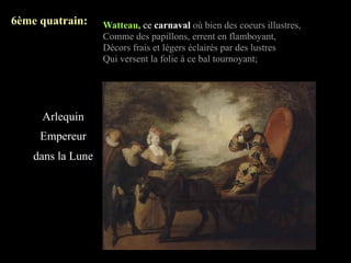 6ème quatrain:     Watteau, ce carnaval où bien des coeurs illustres,
                   Comme des papillons, errent en flamboyant,
                   Décors frais et légers éclairés par des lustres
                   Qui versent la folie à ce bal tournoyant;




     Arlequin
     Empereur
    dans la Lune
 