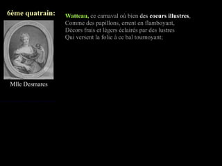 6ème quatrain:   Watteau, ce carnaval où bien des coeurs illustres,
                 Comme des papillons, errent en flamboyant,
                 Décors frais et légers éclairés par des lustres
                 Qui versent la folie à ce bal tournoyant;




Mlle Desmares
 