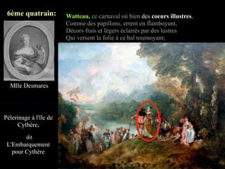 6ème quatrain:         Watteau, ce carnaval où bien des coeurs illustres,
                        Comme des papillons, errent en flamboyant,
                        Décors frais et légers éclairés par des lustres
                        Qui versent la folie à ce bal tournoyant;




  Mlle Desmares




Pèlerinage à l'île de
      Cythère,
         dit
 L'Embarquement
   pour Cythère
 