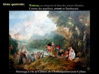 6ème quatrain:     Watteau, ce carnaval où bien des coeurs illustres,
                   Comme des papillons, errent en flamboyant,
                   Décors frais et légers éclairés par des lustres
                   Qui versent la folie à ce bal tournoyant;




        Pèlerinage à l'île de Cythère, dit L'Embarquement pour Cythère
 