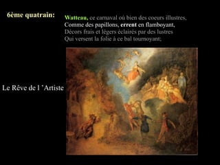 6ème quatrain:         Watteau, ce carnaval où bien des coeurs illustres,
                        Comme des papillons, errent en flamboyant,
                        Décors frais et légers éclairés par des lustres
                        Qui versent la folie à ce bal tournoyant;




Le Rêve de l ’Artiste
 