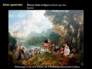 ...
6ème quatrain:     Décors frais et légers éclairés par des
                   lustres
                   Qui versent la folie à ce bal tournoyant;




        Pèlerinage à l'île de Cythère, dit L'Embarquement pour Cythère
 