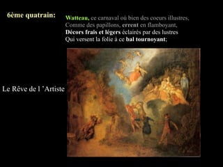 6ème quatrain:         Watteau, ce carnaval où bien des coeurs illustres,
                        Comme des papillons, errent en flamboyant,
                        Décors frais et légers éclairés par des lustres
                        Qui versent la folie à ce bal tournoyant;




Le Rêve de l ’Artiste
 