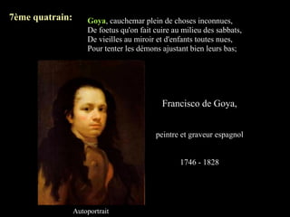 7ème quatrain:       Goya, cauchemar plein de choses inconnues,
                     De foetus qu'on fait cuire au milieu des sabbats,
                     De vieilles au miroir et d'enfants toutes nues,
                     Pour tenter les démons ajustant bien leurs bas;




                                            Francisco de Goya,


                                          peintre et graveur espagnol


                                                  1746 - 1828




                 Autoportrait
 