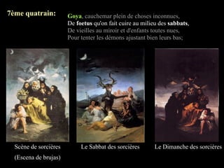 7ème quatrain:         Goya, cauchemar plein de choses inconnues,
                       De foetus qu'on fait cuire au milieu des sabbats,
                       De vieilles au miroir et d'enfants toutes nues,
                       Pour tenter les démons ajustant bien leurs bas;




  Scène de sorcières        Le Sabbat des sorcières       Le Dimanche des sorcières
  (Escena de brujas)
 