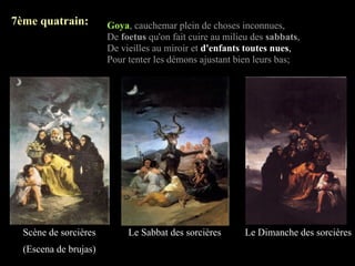 7ème quatrain:         Goya, cauchemar plein de choses inconnues,
                       De foetus qu'on fait cuire au milieu des sabbats,
                       De vieilles au miroir et d'enfants toutes nues,
                       Pour tenter les démons ajustant bien leurs bas;




  Scène de sorcières        Le Sabbat des sorcières       Le Dimanche des sorcières
  (Escena de brujas)
 