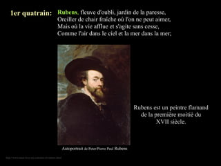 1er quatrain: Rubens, fleuve d'oubli, jardin de la paresse,
                                            Oreiller de chair fraîche où l'on ne peut aimer,
                                            Mais où la vie afflue et s'agite sans cesse,
                                            Comme l'air dans le ciel et la mer dans la mer;




                                                                                              Rubens est un peintre flamand
                                                                                                de la première moitié du
                                                                                                       XVII siècle.



                                                   Autoportrait de Peter/Pierre Paul Rubens

http://www.must-love-art.com/arts-of-rubens.html
 