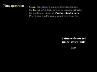 7ème quatrain:   Goya, cauchemar plein de choses inconnues,
                 De foetus qu'on fait cuire au milieu des sabbats,
                 De vieilles au miroir et d'enfants toutes nues,
                 Pour tenter les démons ajustant bien leurs bas;




                                               Saturne dévorant
                                               un de ses enfants
                                                       1822
 