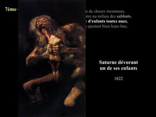 7ème quatrain:   Goya, cauchemar plein de choses inconnues,
                 De foetus qu'on fait cuire au milieu des sabbats,
                 De vieilles au miroir et d'enfants toutes nues,
                 Pour tenter les démons ajustant bien leurs bas;




                                               Saturne dévorant
                                               un de ses enfants
                                                       1822
 