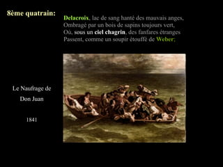 8ème quatrain:
                  Delacroix, lac de sang hanté des mauvais anges,
                  Ombragé par un bois de sapins toujours vert,
                  Où, sous un ciel chagrin, des fanfares étranges
                  Passent, comme un soupir étouffé de Weber;




 Le Naufrage de
   Don Juan


     1841
 