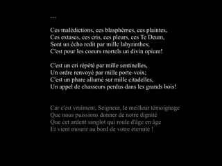 …

Ces malédictions, ces blasphèmes, ces plaintes,
Ces extases, ces cris, ces pleurs, ces Te Deum,
Sont un écho redit par mille labyrinthes;
C'est pour les coeurs mortels un divin opium!

C'est un cri répété par mille sentinelles,
Un ordre renvoyé par mille porte-voix;
C'est un phare allumé sur mille citadelles,
Un appel de chasseurs perdus dans les grands bois!


Car c'est vraiment, Seigneur, le meilleur témoignage
Que nous puissions donner de notre dignité
Que cet ardent sanglot qui roule d'âge en âge
Et vient mourir au bord de votre éternité !
 