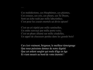 …

Ces malédictions, ces blasphèmes, ces plaintes,
Ces extases, ces cris, ces pleurs, ces Te Deum,
Sont un écho redit par mille labyrinthes;
C'est pour les coeurs mortels un divin opium!

C'est un cri répété par mille sentinelles,
Un ordre renvoyé par mille porte-voix;
C'est un phare allumé sur mille citadelles,
Un appel de chasseurs perdus dans les grands bois!


Car c'est vraiment, Seigneur, le meilleur témoignage
Que nous puissions donner de notre dignité
Que cet ardent sanglot qui roule d'âge en âge
Et vient mourir au bord de votre éternité !
 