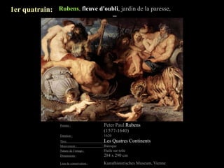 1er quatrain: Rubens, fleuve d'oubli, jardin de la paresse,
                                                  ...




                  Peintre :                Peter Paul Rubens
                                           (1577-1640)
                  Datation :               1620
                  Titre:                   Les Quatres Continents
                  Mouvement :              Baroque
                  Nature de l’image :      Huile sur toile
                  Dimensions :             284 x 290 cm
                  Lieu de conservation :   Kunsthistorisches Museum, Vienne
 