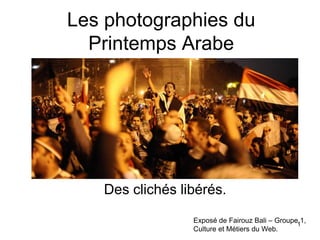 Les photographies du
  Printemps Arabe




   Des clichés libérés.

                 Exposé de Fairouz Bali – Groupe11,
                 Culture et Métiers du Web.
 