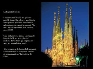 La Sagrada Familia:

Son calendrier relève des grandes
cathédrales médiévales, et son histoire
est digne des meilleurs feuilletons à
rebondissements, dont la pancarte "the
end" devrait seulement être affichée
en... 2040 !

Cela ne l'empêche pas de tenir déjà le
haut de l'affiche, avec plus de 2
millions de visiteurs qui se pressent
sous ses murs chaque année.

 Une entreprise de longue haleine, dont
l'ambition est à la hauteur du surnom
de son concepteur, "l'architecte de
Dieu".
 