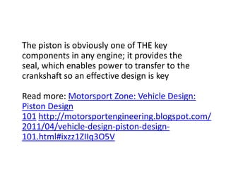    The piston is obviously one of THE key components in any engine; it provides the seal, which enables power to transfer to the crankshaft so an effective design is keyRead more: Motorsport Zone: Vehicle Design: Piston Design 101 http://motorsportengineering.blogspot.com/2011/04/vehicle-design-piston-design-101.html#ixzz1ZIIq3O5V