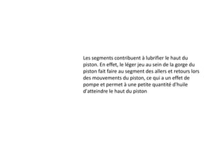 Les segments contribuent à lubrifier le haut du piston. En effet, le léger jeu au sein de la gorge du piston fait faire au segment des allers et retours lors des mouvements du piston, ce qui a un effet de pompe et permet à une petite quantité d'huile d'atteindre le haut du piston