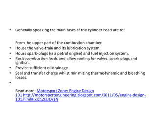 Generally speaking the main tasks of the cylinder head are to:Form the upper part of the combustion chamber.House the valve-train and its lubrication system.House spark-plugs (in a petrol engine) and fuel injection system.Resist combustion loads and allow cooling for valves, spark plugs and ignition.Provide sufficient oil drainageSeal and transfer charge whilst minimizing thermodynamic and breathing losses.Read more: Motorsport Zone: Engine Design 101 http://motorsportengineering.blogspot.com/2011/05/engine-design-101.html#ixzz1ZIaJOx1N