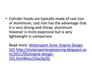 Cylinder heads are typically made of cast iron or aluminium, cast iron has the advantage that it is very strong and cheap, aluminium however is more expensive but is very lightweight in comparison. Read more: Motorsport Zone: Engine Design 101 http://motorsportengineering.blogspot.com/2011/05/engine-design-101.html#ixzz1ZIaa3pZQ