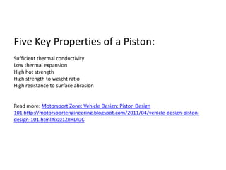 Five Key Properties of a Piston:Sufficient thermal conductivityLow thermal expansionHigh hot strengthHigh strength to weight ratioHigh resistance to surface abrasionRead more: Motorsport Zone: Vehicle Design: Piston Design 101 http://motorsportengineering.blogspot.com/2011/04/vehicle-design-piston-design-101.html#ixzz1ZIIRDkJC