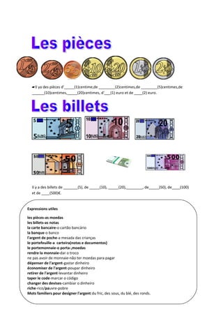 Il ya des pièces d'_____(1)centime,de ________(2)centimes,de ________(5)centimes,de 
______(10)centimes,_____(20)centimes, d'___(1) euro et de ____(2) euro. 
Il y a des billets de _______(5), de _____(10), _____(20),________, de_____)50), de____(100) 
et de ____(500)€. 
Expressions utiles 
les pièces-as moedas 
les billets-as notas 
la carte bancaire-o cartão bancário 
la banque-o banco 
l'argent de poche-a mesada das crianças 
le portefeuille-a carteira(notas e documentos) 
le portemonnaie-o porta-,moedas 
rendre la monnaie-dar o troco 
ne pas avoir de monnaie-não ter moedas para pagar 
dépenser de l'argent-gastar dinheiro 
économiser de l'argent-poupar dinheiro 
retirer de l'argent-levantar dinheiro 
taper le code-marcar o código 
changer des devises-cambiar o dinheiro 
riche-rico/pauvre-pobre 
Mots familiers pour designer l'argent:du fric, des sous, du blé, des ronds. 
