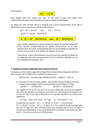 Page 6
Et, finalement :
rG = - n.F.E
Cette égalité DOIT être connue par cœur car elle jette un pont très simple entre l'électrochimie
des piles et les situations où les deux couples sont mélangés.
Au départ de cette relation, Nernst à proposé que la force électromotrice d'une pile se
décompose, comme rG, en une somme de deux termes.
 rG = rG° + RT.ln Q avec rG° = - RT.ln K
- rG/nF = -rG°/nF - (RT/nF).ln Q
→ E = E° - (RT/nF).ln Q avec E° = (RT/nF).ln K
Cette relation, proposée par Nernst, permet de calculer la constante d'équilibre
d'une réaction d'oxydoréduction au départ d'une mesure de la force
électromotrice de la pile correspondante dont les concentrations en produits et
réactifs sont connues (= Q, le quotient de réaction, est connu).
Inversement, la force électromotrice d'une pile peut être calculée au départ de la
composition des deux compartiments et de sa constante d'équilibre (ou de son
enthalpie libre standard, rG°)
4. Quelques exemples d'application de la relation de Nernst :
En pratique, on fait souvent apparaître le logarithme en base 10 dans l'équation de Nernst.
Pour une pile à 25 °C (298,15 K), le coefficient de Nernst vaut
(RT/F).ln(10) = (8,31447.298,15/96485,3).ln(10) = 0,0592 V = 59,2 mV.
4.1 Calculer la F.E.M. de la pile suivante Zn(s)│ZnSO4 0,01 M││CuSO4 0,1 M│Cu(s)
au départ des enthalpies libres de formation des ions Zn2+(aq) et Cu2+(aq).
fG°(Zn2+) = - 147,06 kJ/mol fG°(Cu2+) = 65,49 kJ/mol
Les couples Zn2+/Zn et Cu2+/Cu sont mis en jeu et l'électrode de cuivre est supposée
faire office de cathode ce qui implique que les ions Cu2+(aq) seraient plus oxydants que
les ions Zn2+(aq). Il faut tout d'abord écrire une équation équilibrée qui traduit cette
hypothèse :
Cu2+(aq) + Zn(s) Cu(s) + Zn2+(aq) Q = [Zn2+]/[Cu2+] = 0,1.
On peut dès lors calculer rG° = 0 - 147,06 - 0 - 65,49 = - 212,55 kJ/mol
(K = 1,73.1037). Comme rG° << 0 (donc K >> 1), la réaction écrite sera favorisée.
Les ions Cu2+(aq) sont donc intrinsèquement plus oxydants que les ions Zn2+(aq). Il
s'ensuit que l'électrode de cuivre est probablement la cathode et que la pile est "bien
écrite", c'est-à-dire qu'elle a une F.E.M. positive.
 