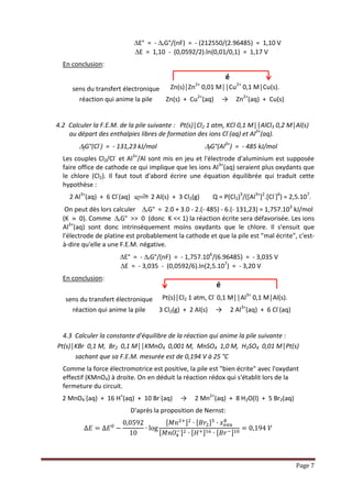 Page 7
E° = - rG°/(nF) = - (212550/(2.96485) = 1,10 V
E = 1,10 - (0,0592/2).ln(0,01/0,1) = 1,17 V
En conclusion :
sens du transfert électronique Zn(s)│Zn2+ 0,01 M││Cu2+ 0,1 M│Cu(s).
réaction qui anime la pile Zn(s) + Cu2+(aq) → Zn2+(aq) + Cu(s)
4.2 Calculer la F.E.M. de la pile suivante : Pt(s)│Cl2 1 atm, KCl 0,1 M││AlCl3 0,2 M│Al(s)
au départ des enthalpies libres de formation des ions Cl-(aq) et Al3+(aq).
fG°(Cl-) = - 131,23 kJ/mol fG°(Al3+) = - 485 kJ/mol
Les couples Cl2/Cl- et Al3+/Al sont mis en jeu et l'électrode d'aluminium est supposée
faire office de cathode ce qui implique que les ions Al3+(aq) seraient plus oxydants que
le chlore (Cl2). Il faut tout d'abord écrire une équation équilibrée qui traduit cette
hypothèse :
2 Al3+(aq) + 6 Cl-(aq) 2 Al(s) + 3 Cl2(g) Q = P(Cl2)3/([Al3+]2.[Cl-]6) = 2,5.107.
On peut dès lors calculer rG° = 2.0 + 3.0 - 2.(- 485) - 6.(- 131,23) = 1,757.103 kJ/mol
(K  0). Comme rG° >> 0 (donc K << 1) la réaction écrite sera défavorisée. Les ions
Al3+(aq) sont donc intrinsèquement moins oxydants que le chlore. Il s'ensuit que
l'électrode de platine est probablement la cathode et que la pile est "mal écrite", c'est-
à-dire qu'elle a une F.E.M. négative.
E° = - rG°/(nF) = - 1,757.106/(6.96485) = - 3,035 V
E = - 3,035 - (0,0592/6).ln(2,5.107) = - 3,20 V
En conclusion :
sens du transfert électronique Pt(s)│Cl2 1 atm, Cl- 0,1 M││Al3+ 0,1 M│Al(s).
réaction qui anime la pile 3 Cl2(g) + 2 Al(s) → 2 Al3+(aq) + 6 Cl-(aq)
4.3 Calculer la constante d'équilibre de la réaction qui anime la pile suivante :
Pt(s)│KBr 0,1 M, Br2 0,1 M││KMnO4 0,001 M, MnSO4 1,0 M, H2SO4 0,01 M│Pt(s)
sachant que sa F.E.M. mesurée est de 0,194 V à 25 °C
Comme la force électromotrice est positive, la pile est "bien écrite" avec l'oxydant
effectif (KMnO4) à droite. On en déduit la réaction redox qui s'établit lors de la
fermeture du circuit.
2 MnO4
-(aq) + 16 H+(aq) + 10 Br-(aq) → 2 Mn2+(aq) + 8 H2O(l) + 5 Br2(aq)
D'après la proposition de Nernst:
∆𝐸 = ∆𝐸0
−
0,0592
10
∙ log
[ 𝑀𝑛2+]2
∙ [ 𝐵𝑟2]5
∙ 𝑥 𝑒𝑎𝑢
8
[ 𝑀𝑛𝑂4
−]2 ∙ [ 𝐻+]16 ∙ [ 𝐵𝑟−]10
= 0,194 𝑉
é
é
 