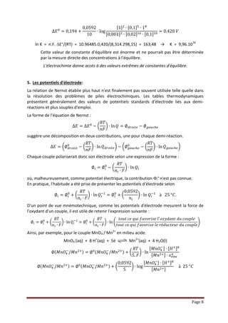 Page 8
∆𝐸0
= 0,194 +
0,0592
10
∙ log
[1]2
∙ [0,1]5
∙ 18
[0,001]2 ∙ [0,02]16 ∙ [0,1]10
= 0,420 𝑉
ln K = n.F.E°/(RT) = 10.96485.0,420/(8,314.298,15) = 163,48 → K = 9,96.1070
Cette valeur de constante d'équilibre est énorme et ne pourrait pas être déterminée
par la mesure directe des concentrations à l'équilibre.
L'électrochimie donne accès à des valeurs extrêmes de constantes d'équilibre.
5. Les potentiels d'électrode :
La relation de Nernst établie plus haut n'est finalement pas souvent utilisée telle quelle dans la
résolution des problèmes de piles électrochimiques. Les tables thermodynamiques présentent
généralement des valeurs de potentiels standards d'électrode liés aux demi-réactions et plus
souples d'emploi.
La forme de l'équation de Nernst :
∆𝐸 = ∆𝐸0
− (
𝑅𝑇
𝑛𝐹
) ∙ ln 𝑄 = ∅ 𝑑𝑟𝑜𝑖𝑡𝑒 − ∅ 𝑔𝑎𝑢𝑐ℎ𝑒
suggère une décomposition en deux contributions, une pour chaque demi-réaction.
∆𝐸 = (∅ 𝑑𝑟𝑜𝑖𝑡𝑒
0
− (
𝑅𝑇
𝑛𝐹
) ∙ ln 𝑄 𝑑𝑟𝑜𝑖𝑡𝑒 ) − (∅ 𝑔𝑎𝑢𝑐ℎ𝑒
0
− (
𝑅𝑇
𝑛𝐹
) ∙ ln 𝑄 𝑔𝑎𝑢𝑐ℎ𝑒 )
Chaque couple polariserait donc son électrode selon une expression de la forme :
∅𝑖 = ∅𝑖
0
− (
𝑅𝑇
𝑛𝑖 ∙ 𝐹
)∙ ln 𝑄𝑖
où, malheureusement, comme potentiel électrique, la contribution i°n'est pas connue.
En pratique, l'habitude a été prise de présenter les potentiels d'électrode selon
∅𝑖 = ∅𝑖
0
+ (
𝑅𝑇
𝑛𝑖 ∙ 𝐹
) ∙ ln 𝑄𝑖
−1
= ∅𝑖
0
+ (
0,0592
𝑛𝑖
) ∙ ln 𝑄𝑖
−1
à 25 °𝐶.
D'un point de vue mnémotechnique, comme les potentiels d'électrode mesurent la force de
l'oxydant d'un couple, il est utile de retenir l'expression suivante :
∅𝑖 = ∅𝑖
0
+ (
𝑅𝑇
𝑛 𝑖 ∙ 𝐹
) ∙ ln 𝑄𝑖
−1
= ∅𝑖
0
+ (
𝑅𝑇
𝑛 𝑖 ∙ 𝐹
) ∙ ln (
𝑡𝑜𝑢𝑡 𝑐𝑒 𝑞𝑢𝑖 𝑓𝑎𝑣𝑜𝑟𝑖𝑠𝑒 𝑙′ 𝑜𝑥𝑦𝑑𝑎𝑛𝑡 𝑑𝑢 𝑐𝑜𝑢𝑝𝑙𝑒
𝑡𝑜𝑢𝑡 𝑐𝑒 𝑞𝑢𝑖 𝑓𝑎𝑣𝑜𝑟𝑖𝑠𝑒 𝑙𝑒 𝑟é𝑑𝑢𝑐𝑡𝑒𝑢𝑟 𝑑𝑢 𝑐𝑜𝑢𝑝𝑙𝑒
)
Ainsi, par exemple, pour le couple MnO4
-/ Mn2+ en milieu acide.
MnO4
-(aq) + 8 H+(aq) + 5é Mn2+(aq) + 4 H2O(l)
∅( 𝑀𝑛𝑂4
−
/𝑀𝑛2+) = ∅0( 𝑀𝑛𝑂4
−
/𝑀𝑛2+ ) + (
𝑅𝑇
5. 𝐹
) ∙ ln
[ 𝑀𝑛𝑂4
−] ∙ [ 𝐻+]8
[ 𝑀𝑛2+ ]∙ 𝑥 𝑒𝑎𝑢
4
∅( 𝑀𝑛𝑂4
−
/𝑀𝑛2+) = ∅0( 𝑀𝑛𝑂4
−
/𝑀𝑛2+) + (
0,0592
5
)∙ log
[ 𝑀𝑛𝑂4
−] ∙ [ 𝐻+]8
[ 𝑀𝑛2+]
à 25 °𝐶
 