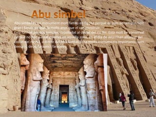 Abu simbel es un monument molt famós en Egipte perquè es com un temple molt
gran i famós perquè fa molts anys que el van construir.
Està format per dos temples i traslladat al costat del riu Nil. Està molt be conservat
perquè no han passat guerres en aquella zona, en el dia de avui l’han allunyat del
costat del riu Nil, a dintre del Abu Simbel hi ha molts monuments importants, com
deesses, deus, faraons i faraones.
 