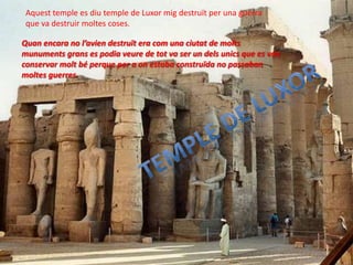 Aquest temple es diu temple de Luxor mig destruït per una guerra
 que va destruir moltes coses.

Quan encara no l’avien destruït era com una ciutat de molts
munuments grans es podia veure de tot va ser un dels unics que es van
conservar molt bé perque per a on estaba construïda no passaban
moltes guerres.
 