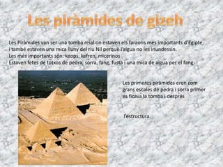 Les Piràmides van ser una tomba reial on estaven els faraons mes importants d’Egipte,
i també estaven una mica lluny del riu Nil perquè l’aigua no les inundessin.
Les més importants són: keops, kefren, micerinos
Estaven fetes de totxos de pedra, sorra, fang, fusta i una mica de aigua per el fang.


                                                 Les primeres piràmides eren com
                                                 grans escales de pedra i sorra primer
                                                 es ficava la tomba i després


                                                  l’estructura.
 