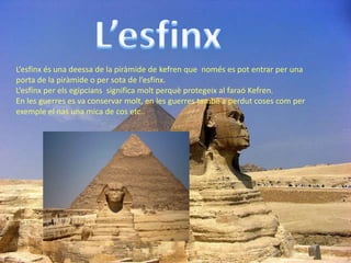 L’esfinx és una deessa de la piràmide de kefren que només es pot entrar per una
porta de la piràmide o per sota de l’esfinx.
L’esfinx per els egipcians significa molt perquè protegeix al faraó Kefren.
En les guerres es va conservar molt, en les guerres també a perdut coses com per
exemple el nas una mica de cos etc..
 