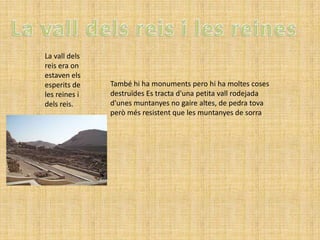 La vall dels
reis era on
estaven els
esperits de    També hi ha monuments pero hi ha moltes coses
les reines i   destruïdes Es tracta d'una petita vall rodejada
dels reis.     d'unes muntanyes no gaire altes, de pedra tova
               però més resistent que les muntanyes de sorra
 