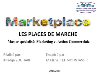 LES PLACES DE MARCHE
Master spécialisé: Marketing et Action Commerciale
Réalisé par: Encadré par:
Khadija ZOUHAIR M.Elkhalil EL MOUNTASSIR
2015/2016
 