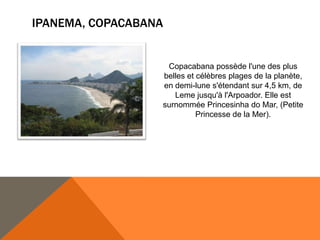 IPANEMA, COPACABANA


                   Copacabana possède l'une des plus
                  belles et célèbres plages de la planète,
                  en demi-lune s'étendant sur 4,5 km, de
                     Leme jusqu'à l'Arpoador. Elle est
                  surnommée Princesinha do Mar, (Petite
                            Princesse de la Mer).
 