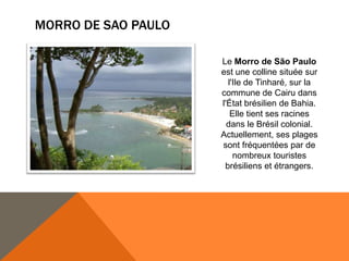 MORRO DE SAO PAULO

                     Le Morro de São Paulo
                     est une colline située sur
                       l'Ile de Tinharé, sur la
                     commune de Cairu dans
                     l'État brésilien de Bahia.
                        Elle tient ses racines
                       dans le Brésil colonial.
                     Actuellement, ses plages
                     sont fréquentées par de
                         nombreux touristes
                      brésiliens et étrangers.
 