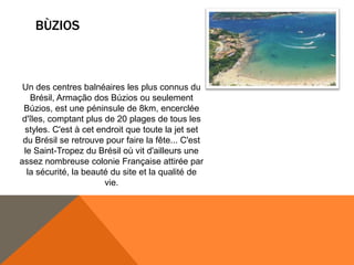 BÙZIOS



 Un des centres balnéaires les plus connus du
   Brésil, Armação dos Búzios ou seulement
 Búzios, est une péninsule de 8km, encerclée
 d'îles, comptant plus de 20 plages de tous les
  styles. C'est à cet endroit que toute la jet set
 du Brésil se retrouve pour faire la fête... C'est
 le Saint-Tropez du Brésil où vit d'ailleurs une
assez nombreuse colonie Française attirée par
  la sécurité, la beauté du site et la qualité de
                        vie.
 