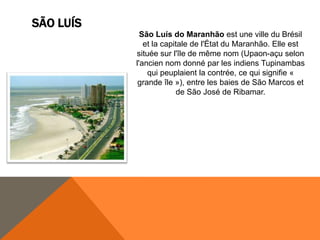 SÃO LUÍS
             São Luís do Maranhão est une ville du Brésil
              et la capitale de l'État du Maranhão. Elle est
           située sur l'île de même nom (Upaon-açu selon
           l'ancien nom donné par les indiens Tupinambas
               qui peuplaient la contrée, ce qui signifie «
            grande île »), entre les baies de São Marcos et
                        de São José de Ribamar.
 