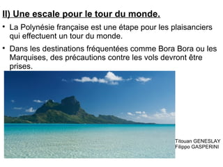 II) Une escale pour le tour du monde.

La Polynésie française est une étape pour les plaisanciers
qui effectuent un tour du monde.

Dans les destinations fréquentées comme Bora Bora ou les
Marquises, des précautions contre les vols devront être
prises.
Titouan GENESLAY
Filippo GASPERINI
 