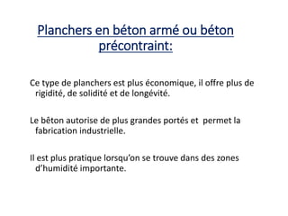 Planchers en béton armé ou béton
précontraint:
Ce type de planchers est plus économique, il offre plus de
rigidité, de solidité et de longévité.
Le bêton autorise de plus grandes portés et permet la
fabrication industrielle.
Il est plus pratique lorsqu’on se trouve dans des zones
d’humidité importante.
 