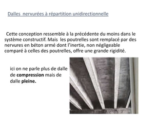 Cette conception ressemble à la précédente du moins dans le
système constructif. Mais les poutrelles sont remplacé par des
nervures en béton armé dont l’inertie, non négligeable
comparé à celles des poutrelles, offre une grande rigidité.
Dalles nervurées à répartition unidirectionnelle
ici on ne parle plus de dalle
de compression mais de
dalle pleine.
 