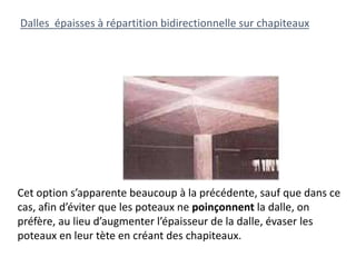 Cet option s’apparente beaucoup à la précédente, sauf que dans ce
cas, afin d’éviter que les poteaux ne poinçonnent la dalle, on
préfère, au lieu d’augmenter l’épaisseur de la dalle, évaser les
poteaux en leur tète en créant des chapiteaux.
Dalles épaisses à répartition bidirectionnelle sur chapiteaux
 